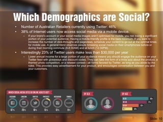 Which Demographics are Social?
• Number of Australian Retailers currently using Twitter: 46%
• 38% of Internet users now access social media via a mobile device.
– If your brand’s account or your social media images aren’t optimised for mobile, you risk losing a significant
portion of your potential audience. Having a mobile-friendly profile is the bare minimum. If you want to
increase the number of click-throughs and pageviews, schedule your content to go out at the optimal times
for mobile use. A general trend observes people browsing social media on their smartphones before or
during their morning commute (8-8:30AM) and at lunch (12:30PM).
• Interestingly 23% of Twitter users make less than $30,000 per year
– Lower annual income for a large portion of your audience means you should engage the audience on your
Twitter feed with giveaways and discount codes. They can take the form of a trivia quiz about the product, a
themed photo competition, or a retweet contest—all forms favored by Twitter, as long as you abide by the
rules. This provides easy advertisement for your product, and encourages conversation between you and
your customers.
Slide: 10
 