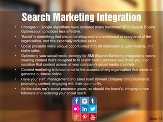 Search Marketing Integration
• Changes in Google algorithms have rendered many traditional SEO (Search Engine
Optimisation) practices less effective.
• 'Social' is something that should be integrated and embraced at every level of the
organisation, and this especially includes sales.
• Social presents many unique opportunities to build relationships, gain insights, and
make sales.
• Optimising your social media strategy for SMI (Search Marketing Integration) means
creating content that's designed to fit in with how customers search for you, then
socialise that content across all your company's social media channels.
• Content marketing is fundamental to the success of any organisation that wants to
generate business online.
• Have your staff, management and sales team retweet company announcements,
promoting content, engaging with their community.
• As the sales rep's social presence grows, so should the brand's, bringing in new
followers and widening your social reach.
Slide: 12
 