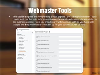 Webmaster Tools
• The Search Engines are incorporating Social Signals - BWT (Bing Webmaster Tools)
continues to evolve to include information on the social media accounts associated to
the business website. Have you linked your Twitter account yet? Do you have both
Google and Bing Webmaster Tools set up for your business? Ask us how!
Slide: 13
 