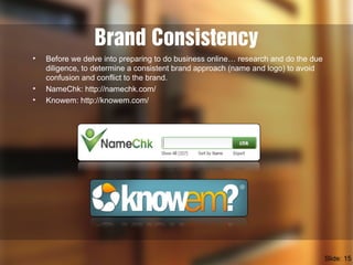 Brand Consistency
• Before we delve into preparing to do business online… research and do the due
diligence, to determine a consistent brand approach (name and logo) to avoid
confusion and conflict to the brand.
• NameChk: http://namechk.com/
• Knowem: http://knowem.com/
Slide: 15
 
