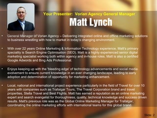 Matt Lynch
• General Manager of Vorian Agency – Delivering integrated online and offline marketing solutions
to business wrestling with how to market in today’s changing environment.
• With over 22 years Online Marketing & Information Technology experience, Matt’s primary
speciality is Search Engine Optimisation (SEO). Matt is a highly experienced senior digital
marketing specialist working both within agency and in-house roles. Matt is also a certified
Google Adwords and Bing Ads Professional.
• Enjoys keeping up with the 'bleeding edge' of technology advancements and social media
evolvement to ensure current knowledge in an ever changing landscape, leading to early
adoption and determination of opportunity for marketing enhancement.
• Local, national and international project experience particularly in the field of Travel for over 10
years with companies such as Trafalgar Tours, The Travel Corporation brand and travel
properties, Stella Travel and Best Flights. Matt has earned a reputation as an online marketing
expert and search evangelist for thoroughness, quality, technical knowledge and success driven
results. Matt's previous role was as the Global Online Marketing Manager for Trafalgar,
coordinating the online marketing efforts with international teams for this global brand.
Your Presenter: Vorian Agency General Manager
Slide: 2
 