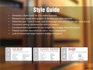 Style Guide
• Generate a ‘Style Guide’ for your online business
• Research your target demographic to develop your ideal ‘persona’
• Determine your ‘Tone of Voice’, type of language used and how you will come across
• Consistent naming convention for account creation
• Consistent brand approach for use of logo, hero images, fonts and colours
• Prepare business descriptors for use in ‘About’ biographies
• Look to incorporate target keyword strategy throughout
Slide: 22
 