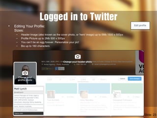Logged in to Twitter
• Editing Your Profile:
Sizes:
– Header Image (also known as the cover photo, or 'hero' image) up to 5Mb 1500 x 500px
– Profile Picture up to 2Mb 500 x 500px
– You can’t be an egg forever. Personalize your pic!
– Bio up to 160 characters
Slide: 23
 