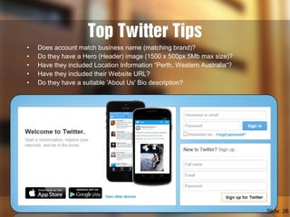 Top Twitter Tips
• Does account match business name (matching brand)?
• Do they have a Hero (Header) image (1500 x 500px 5Mb max size)?
• Have they included Location Information “Perth, Western Australia“?
• Have they included their Website URL?
• Do they have a suitable 'About Us' Bio description?
Slide: 26
 