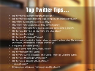 Top Twitter Tips…
• Do they have a custom background design?
• Do they have suitable branding logo (company) or photo (individual)?
• How many Tweets (how active are they?)
• How many Following (who are they connecting to?)
• How many Followers (how many people are connecting to them?)
• Do they use LISTS, if so how many and what about?
• Do they use Favorites?
• Do they use Photos and Videos?
• Do they advertise (in the design, about us, posts) to their other SM accounts
(Facebook, Pinterest etc to cross promote.)?
• Frequency of Tweets (posts)?
• Types of posts (text, photo, video, links)?
• Do they Retweet other users?
• Do they DM (Direct Message) other users? (won't be visible to public)
• Do they use #hashtags within posts?
• Do they use a specific URL shortener?
• Topics of posts?
• Engagement with posts (from users and to others)?
Slide: 28
 