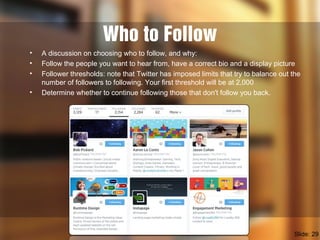 Who to Follow
• A discussion on choosing who to follow, and why:
• Follow the people you want to hear from, have a correct bio and a display picture
• Follower thresholds: note that Twitter has imposed limits that try to balance out the
number of followers to following. Your first threshold will be at 2,000
• Determine whether to continue following those that don't follow you back.
Slide: 29
 