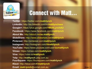 Connect with Matt…
Twitter: https://twitter.com/mattrlynch
LinkedIn: http://au.linkedin.com/in/mattlynchseo
Google+: https://plus.google.com/+MattLynchAU
Facebook: https://www.facebook.com/mattrlynch
About Me: http://about.me/au.mattlynch
SlideShare: http://www.slideshare.net/mattrlynch
Pinterest: http://pinterest.com/mattrlynch
Instagram: http://instagram.com/#mattrlynch
YouTube: https://www.youtube.com/user/aumattlynch
Vimeo: https://vimeo.com/mattrlynch
Vine: https://vine.co/mattlynch
Yelp: http://mattlynch.yelp.com.au
FourSquare: https://foursquare.com/mattrlynch
Klout: http://klout.com/#/mattrlynch
Email: matt.lynch@vorian.com.au Slide: 3
 