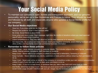 Your Social Media Policy
• To maintain our company's open, honest and transparent approach, and our genuine
personality, we’ve set out a few Guidelines and Policies to follow. They should be read
and followed by all staff, and especially anyone who updates a Social Media profile for
our company.
• Our Social Media objectives
– Have fun. If you enjoy what you do, they will too!
– Respect the audience. Even if their opinions differ.
– Be timely. Social Media is about NOW.
– Know when and what to post. Right message, right time. Be mindful of situations where you need approval
signoff before responding or posting.
– Leave competitors to it. They may talk about us, but the best response is no response.
– Act responsibly. Do us proud and keep it honest. Don’t post negative comments, avoid inflating feedback with
other profiles and importantly never leak confidential business information
• Remember to follow these policies
– Keep it quiet – never discuss company or customer details. This includes subjects like sales figures, customer
details, internal policies, complaints, staff members or incidents.
– Keep it nice – Never refer to our company or others in a way that is defamatory, harassing or indecent.
– Keep it private – Never reference any clients, customers or trade partners without obtaining their permission to
do so.
– Keep it real – Never post online on behalf of the company or competitors (under your own name or anonymously)
unless it’s part of your job role or you’ve been given permission to do so.
– Keep it calm – if you’re in a bad mood, or someone riles you, take a step back and come back to it later.
– And finally, remember to keep it cool – We know you love social media as much as we do, but remember your
social media usage shouldn’t interfere with your job. Usage may be reviewed and monitored by your Manager.
Slide: 33
 