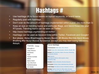 Hashtags #
• Use hashtags (#) to focus tweets on topical keywords, or brand name.
• Regularly post with hashtags.
• Don’t over do the amount of hashtags implemented within a post. (no more than 3)
• Keep an eye on trending topics and particular #tags, and blend these into your
RT/posts. Trending topics can be seen on Twitter.
• http://www.hashtags.org/trending-on-twitter/
• Hashtags can be used as keyword links within Twitter, Facebook and Google+
• But please, #stop #hashtagging #every #word. #It #looks #terrible #and #does
#nothing #for #your #social #presence (except you may start losing followers).
#stopit.
Slide: 34
 