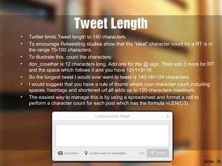 Tweet Length
• Twitter limits Tweet length to 140 characters.
• To encourage Retweeting studies show that the “ideal” character count for a RT is in
the range 70-100 characters.
• To illustrate this, count the characters:
• don_crowther is 12 characters long. Add one for the @ sign. Then add 3 more for RT
and the space which follows it and you have 12+1+3=16.
• So the longest tweet I would ever want to tweet is 140-16=124 characters
• I would suggest that you have a rule of thumb where your character count including
spaces, hashtags and shortened url all adds up to 120 characters maximum.
• The easiest way to manage this is by using a spreadsheet and format a cell to
perform a character count for each post which has the formula =LEN(C3).
Slide: 35
 