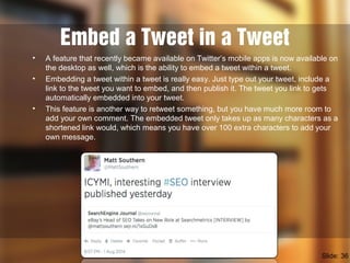 Embed a Tweet in a Tweet
• A feature that recently became available on Twitter’s mobile apps is now available on
the desktop as well, which is the ability to embed a tweet within a tweet.
• Embedding a tweet within a tweet is really easy. Just type out your tweet, include a
link to the tweet you want to embed, and then publish it. The tweet you link to gets
automatically embedded into your tweet.
• This feature is another way to retweet something, but you have much more room to
add your own comment. The embedded tweet only takes up as many characters as a
shortened link would, which means you have over 100 extra characters to add your
own message.
Slide: 36
 