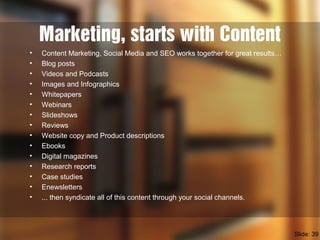 Marketing, starts with Content
• Content Marketing, Social Media and SEO works together for great results…
• Blog posts
• Videos and Podcasts
• Images and Infographics
• Whitepapers
• Webinars
• Slideshows
• Reviews
• Website copy and Product descriptions
• Ebooks
• Digital magazines
• Research reports
• Case studies
• Enewsletters
• ... then syndicate all of this content through your social channels.
Slide: 39
 