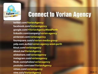 Connect to Vorian Agency
twitter.com/VorianAgency
facebook.com/VorianAgency
google.com/+VorianAgencyWestPerth
linkedin.com/company/vorian-agency
pinterest.com/vorianagency
foursquare.com/v/vorian-media-group
yelp.com.au/biz/vorian-agency-west-perth
klout.com/vorianagency
about.me/VorianAgency
slideshare.net/vorianagency
instagram.com/vorianagency
flickr.com/photos/vorianagency
youtube.com/user/VorianAgency
vimeo.com/vorianagency
vine.co/u/VorianAgency Slide: 4
 