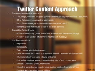 Twitter Content Approach• The content strategy is a balance of:
• Text, image, video and link posts (tweets with links get way more retweets—86% more)
• RT or Retweets; (repeating other users posts)
• DM or Direct Messaging; (private messages to specific users)
• Mentions; (posts that include user(s) in the tweet content)
• Special Day Twitter Events:
• #FF or #FollowFriday; (share lists of user accounts on a theme each Friday)
• #TT or #TravelTuesday; (share travel insights each Tuesday)
• Your Communications:
• Be yourself
• Be respectful
• Talk to people with similar interests
• Listen as well as talk. Keep a 50% balance, and don't dominate the conversation
• Information about your brand (staying on brand)
• Limit self-promotional tweets to approximately 10% of your content posts
• Specials, Launches, Events, Promotions
• Interesting general news, industry news, quotes, weather, International news
• Posting links to websites, photos, videos
Slide: 40
 
