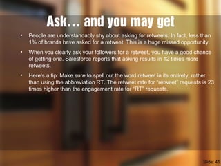 Ask… and you may get
• People are understandably shy about asking for retweets. In fact, less than
1% of brands have asked for a retweet. This is a huge missed opportunity.
• When you clearly ask your followers for a retweet, you have a good chance
of getting one. Salesforce reports that asking results in 12 times more
retweets.
• Here’s a tip: Make sure to spell out the word retweet in its entirety, rather
than using the abbreviation RT. The retweet rate for “retweet” requests is 23
times higher than the engagement rate for “RT” requests.
Slide: 41
 