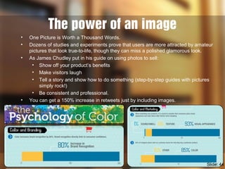 The power of an image
• One Picture is Worth a Thousand Words.
• Dozens of studies and experiments prove that users are more attracted by amateur
pictures that look true-to-life, though they can miss a polished glamorous look.
• As James Chudley put in his guide on using photos to sell:
• Show off your product’s benefits
• Make visitors laugh
• Tell a story and show how to do something (step-by-step guides with pictures
simply rock!)
• Be consistent and professional.
• You can get a 150% increase in retweets just by including images.
Slide: 44
 