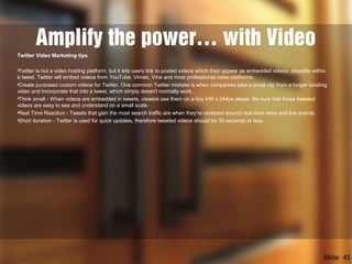 Amplify the power… with Video
Twitter Video Marketing tips
•Twitter is not a video hosting platform, but it lets users link to posted videos which then appear as embedded videos, playable within
a tweet. Twitter will embed videos from YouTube, Vimeo, Vine and most professional video platforms.
•Create purposed custom videos for Twitter. One common Twitter mistake is when companies take a small clip from a longer existing
video and incorporate that into a tweet, which simply doesn't normally work.
•Think small - When videos are embedded in tweets, viewers see them on a tiny 435 x 244px player. Be sure that those tweeted
videos are easy to see and understand on a small scale.
•Real Time Reaction - Tweets that gain the most search traffic are when they’re centered around real-time news and live events.
•Short duration - Twitter is used for quick updates, therefore tweeted videos should be 30-seconds or less.
Slide: 45
 