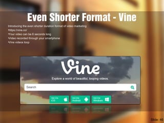 Even Shorter Format - Vine
Introducing the even shorter duration format of video marketing
•https://vine.co/
•Your video can be 6 seconds long
•Video recorded through your smartphone
•Vine videos loop
Slide: 46
 