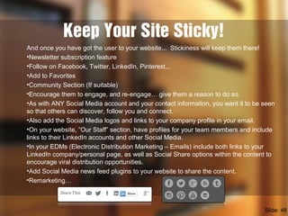 Keep Your Site Sticky!
And once you have got the user to your website... Stickiness will keep them there!
•Newsletter subscription feature
•Follow on Facebook, Twitter, LinkedIn, Pinterest...
•Add to Favorites
•Community Section (If suitable)
•Encourage them to engage, and re-engage… give them a reason to do so.
•As with ANY Social Media account and your contact information, you want it to be seen
so that others can discover, follow you and connect.
•Also add the Social Media logos and links to your company profile in your email.
•On your website, “Our Staff” section, have profiles for your team members and include
links to their LinkedIn accounts and other Social Media.
•In your EDMs (Electronic Distribution Marketing – Emails) include both links to your
LinkedIn company/personal page, as well as Social Share options within the content to
encourage viral distribution opportunities.
•Add Social Media news feed plugins to your website to share the content.
•Remarketing…
Slide: 48
 