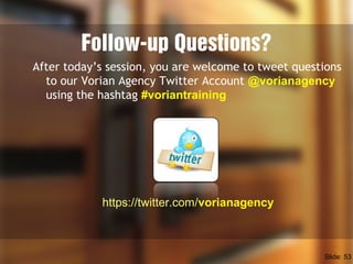 Follow-up Questions?
After today’s session, you are welcome to tweet questions
to our Vorian Agency Twitter Account @vorianagency
using the hashtag #voriantraining
https://twitter.com/vorianagency
Slide: 53
 