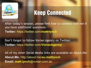 Keep Connected
After today’s session, please feel free to connect with me if
you have additional questions:
Twitter: https://twitter.com/mattrlynch
Don’t forget to follow Vorian Agency on Twitter:
Twitter: https://twitter.com/VorianAgency
All of my other Social Media links are available on About.Me:
About.Me: http://about.me/au.mattlynch
Email: matt.lynch@vorian.com.au
Slide: 54
 