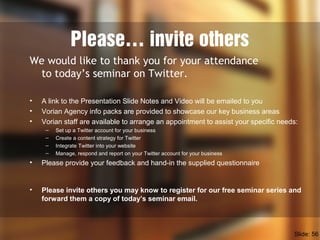 Please… invite others
We would like to thank you for your attendance
to today’s seminar on Twitter.
• A link to the Presentation Slide Notes and Video will be emailed to you
• Vorian Agency info packs are provided to showcase our key business areas
• Vorian staff are available to arrange an appointment to assist your specific needs:
– Set up a Twitter account for your business
– Create a content strategy for Twitter
– Integrate Twitter into your website
– Manage, respond and report on your Twitter account for your business
• Please provide your feedback and hand-in the supplied questionnaire
• Please invite others you may know to register for our free seminar series and
forward them a copy of today’s seminar email.
Slide: 56
 