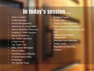 In today’s session…
• What is Twitter?
• Twitter Numbers
• Social Demographics
• Objectives for using Twitter
• Search Marketing Integration
• Creating a Twitter Account
• Brand Consistency
• The Twitter Interfaces
• A Style Guide
• Top Twitter Tips
• DMs - Direct Messages
• Who to Follow
• Increasing your Followers
• A Social Media Policy
• # Hashtags
• The Optimal Tweet
Slide: 7
• Embed A Tweet
• Twitter Lists
• Twitter Content Approach
• Post Frequency/Scheduling
• The power of images, videos and
links
• Efficient Social Media
Management
• Website/Cross Pollination
• Twitter Cards
• Reputation & Reporting
• Analytics
 