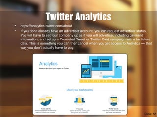 Twitter Analytics
• https://analytics.twitter.com/about
• If you don’t already have an advertiser account, you can request...