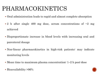  Oral administration leads to rapid and almost complete absorption
 2 h after single 400 mg dose, serum concentrations of ~2 mg
achieved
 Disproportionate increase in blood levels with increasing oral and
parenteral dosage
 Non-linear pharmacokinetics in high-risk patients: may indicate
monitoring levels
 Mean time to maximum plasma concentration: 1–2 h post-dose
 Bioavailability >96%
 