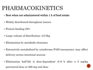  Best when not administered within 1 h of food intake
 Widely distributed throughout tissues
 Protein binding 58%
 Large volume of distribution: 4.6 l/kg
 Elimination by metabolic clearance
 Extensively metabolized by cytochrome P450 isoenzymes: may affect
delivery across intestinal mucosa
 Elimination half-life is dose-dependent: 6–9 h after a 3 mg/kg
parenteral dose or 200 mg oral dose
 