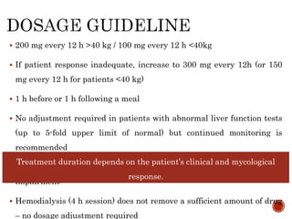 200 mg every 12 h >40 kg / 100 mg every 12 h <40kg
 If patient response inadequate, increase to 300 mg every 12h (or 150
mg every 12 h for patients <40 kg)
 1 h before or 1 h following a meal
 No adjustment required in patients with abnormal liver function tests
(up to 5-fold upper limit of normal) but continued monitoring is
recommended
 No adjustment of oral dose required for patients with renal
impairment
 Hemodialysis (4 h session) does not remove a sufficient amount of drug
– no dosage adjustment required
Treatment duration depends on the patient’s clinical and mycological
response.
 