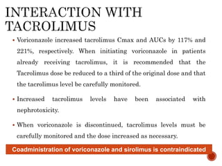  Voriconazole increased tacrolimus Cmax and AUCs by 117% and
221%, respectively. When initiating voriconazole in patients
already receiving tacrolimus, it is recommended that the
Tacrolimus dose be reduced to a third of the original dose and that
the tacrolimus level be carefully monitored.
 Increased tacrolimus levels have been associated with
nephrotoxicity.
 When voriconazole is discontinued, tacrolimus levels must be
carefully monitored and the dose increased as necessary.
Coadministration of voriconazole and sirolimus is contraindicated
 