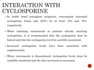  In stable renal transplant recipients, voriconazole increased
cyclosporine Cmax and AUCs by at least 13% and 70%,
respectively.
 When initiating voriconazole in patients already receiving
cyclosporine, it is recommended that the cyclosporine dose be
halved and that the cyclosporine level be carefully monitored.
 Increased cyclosporine levels have been associated with
nephrotoxicity.
 When voriconazole is discontinued, cyclosporine levels must be
carefully monitored and the dose increased as necessary.
 