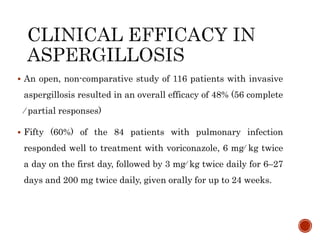  An open, non-comparative study of 116 patients with invasive
aspergillosis resulted in an overall efficacy of 48% (56 complete
⁄ partial responses)
 Fifty (60%) of the 84 patients with pulmonary infection
responded well to treatment with voriconazole, 6 mg⁄ kg twice
a day on the first day, followed by 3 mg⁄ kg twice daily for 6–27
days and 200 mg twice daily, given orally for up to 24 weeks.
 