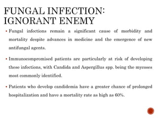  Fungal infections remain a significant cause of morbidity and
mortality despite advances in medicine and the emergence of new
antifungal agents.
 Immunocompromised patients are particularly at risk of developing
these infections, with Candida and Aspergillus spp. being the mycoses
most commonly identified.
 Patients who develop candidemia have a greater chance of prolonged
hospitalization and have a mortality rate as high as 60%.
 