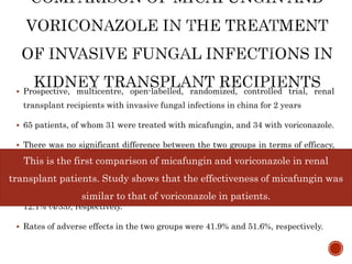  Prospective, multicentre, open-labelled, randomized, controlled trial, renal
transplant recipients with invasive fungal infections in china for 2 years
 65 patients, of whom 31 were treated with micafungin, and 34 with voriconazole.
 There was no significant difference between the two groups in terms of efficacy,
survival beyond 10 days and discontinuation of treatment because of lack of
efficacy.
 Mortality rates in the micafungin and voriconazole groups were 9.7% (3/31) and
12.1% (4/33), respectively.
 Rates of adverse effects in the two groups were 41.9% and 51.6%, respectively.
This is the first comparison of micafungin and voriconazole in renal
transplant patients. Study shows that the effectiveness of micafungin was
similar to that of voriconazole in patients.
 