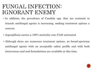  In addition, the prevalence of Candida spp. that are resistant to
triazole antifungal agents is increasing, making treatment options a
concern.
 Aspergillosis carries a 100% mortality rate if left untreated.
 Although there are numerous treatment options, no broad-spectrum
antifungal agents with an acceptable safety profile and with both
intravenous and oral formulations are available at this time.
 
