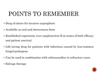  Drug of choice for invasive aspergilosis
 Available as oral and intravenous form
 Established superiority over amphotericin B in terms of both efficacy
and patient survival.
 Life-saving drug for patients with infections caused by less-common
fungal pathogens.
 Can be used in combination with echinocandins in refractory cases
 Salvage therapy
 