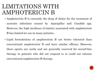  Amphotericin B is currently the drug of choice for the treatment of
systemic infections caused by Aspergillus and Candida spp.
However, the high incidence of toxicity associated with amphotericin
B has limited its use in many patients.
 Lipid formulations of amphotericin B are better tolerated than
conventional amphotericin B and have similar efficacy. However,
these agents are costly and are generally reserved for second-line
therapy in patients who did not respond to or could not tolerate
conventional amphotericin B therapy.
 