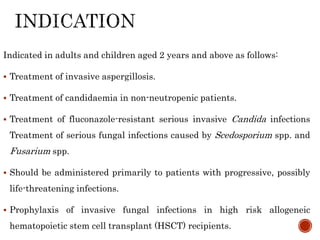 Indicated in adults and children aged 2 years and above as follows:
 Treatment of invasive aspergillosis.
 Treatment of candidaemia in non-neutropenic patients.
 Treatment of fluconazole-resistant serious invasive Candida infections
Treatment of serious fungal infections caused by Scedosporium spp. and
Fusarium spp.
 Should be administered primarily to patients with progressive, possibly
life-threatening infections.
 Prophylaxis of invasive fungal infections in high risk allogeneic
hematopoietic stem cell transplant (HSCT) recipients.
 