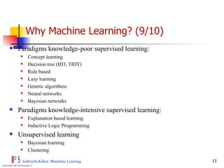 Why Machine Learning? (9/10) Paradigms knowledge-poor supervised learning: Concept learning Decision tree (ID3, TIDT) Rule based Lazy learning  Genetic algorithms Neural networks Bayesian networks Paradigms knowledge-intensive supervised learning: Explanation based learning Inductive Logic Programming Unsupervised learning Bayesian learning Clustering 