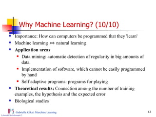 Why Machine Learning? (10/10) Importance: How can computers be programmed that they 'learn' Machine learning  natural learning Application areas Data mining: automatic detection of regularity in big amounts of data Implementation of software, which cannot be easily programmed by hand Self adaptive programs: programs for playing Theoretical results:  Connection among the number of training examples, the hypothesis and the expected error Biological studies 