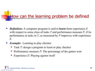 How can the learning problem be defined   Definition:  A computer program is said to  learn  from experience  E  with respect to some class of tasks  T  and performance measure  P , if its performance at tasks in  T , as measured by  P  improves with experience  E   Example:   Learning to play checker Task  T : design a program to learn to play checker Performance measure  P : The percentage of the games won Experience  E : Playing against itself 