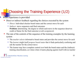 Choosing the Training Experience (1/2) What experience is provided Direct or indirect feedback regarding the choices executed by the system Direct:  Individual checker board states and the correct move for each Indirect:  move sequences and final outcomes  Problem:  determining  the degree to which each move in the sequence deserves credit or blame for the final outcome ( credit assignment ) The rate of the controls of the sequence of the training examples by the learning system The  teacher selects  informative board states and provides the correct move for each The  learner  might itself  propose board states  that it finds particularly confusing and ask the teacher for the correct move The learner may have complete control over both the board states and the (indirect) training classification, as it does when it learns playing against itself with no teacher 