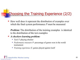 Choosing the Training Experience (2/2) How well does it represent the distribution of examples over which the final system performance  P  must be measured Problem:  The distribution of the training examples  is identical to the distribution of the test examples  A checkers learning problem: Task   T : playing checker Performance measure   P : percentage of games won in the world tournament Training experience   E : games played against itself 