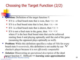 Choosing the Target Function (2/2) Question:  Definition of the target function  V : If  b  is  a final board state that is won, then If  b  is a final board state that is lost, then If  b   is a final board state that is drawn, then If  b  is not a final state in the game, then  where  b ' is the best final board state that can be achieved  starting from  b  and playing optimally until the end of the game (assuming the opponent plays optimally as well).  Problem:  While this definition specifies a value of  V(b)  for every board state  b recursively , this definition is not usable by our checker's player because it is  not efficiently computable Solution:  Discovering an  operational description  of the ideal target function  V ,  Difficult  =>  learning some approximation  