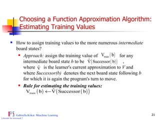 Choosing a Function Approximation Algorithm: Estimating Training Values How to assign training values to the more numerous  intermediate  board states? Approach:  assign the training value of  for any intermediate board state  b  to be  ,  where  is the learner's current approximation to  V  and  where  Successor(b)  denotes the next board state following  b   for which it is again the program's turn to move.  Rule for estimating the training values:   