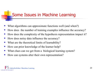 Some Issues in Machine Learning What algorithms can approximate functions well (and when?) How does  the number of training examples influence the accuracy? How does the complexity of the hypothesis representation impact it? How does noisy data influence the accuracy? What are the theoretical limits of learnability? How can prior knowledge of the learner help? What clues can we get from a  biological learning system? How can systems alter their own representation? 