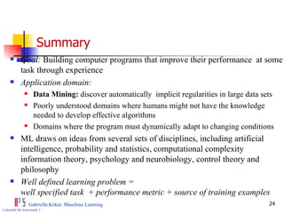 Summary   Goal:  Building computer programs that improve their performance  at some task through experience Application domain: Data Mining:  discover automatically  implicit regularities in large data sets Poorly understood domains where humans might not have the knowledge needed to develop effective algorithms Domains where the program must dynamically adapt to changing conditions  ML draws on ideas from several sets of disciplines, including artificial intelligence, probability and statistics, computational complexity information theory, psychology and neurobiology, control theory and philosophy Well defined learning problem =  well specified task  + performance metric + source of training examples 