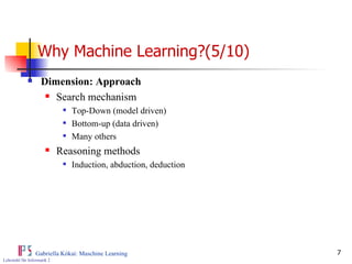 Why Machine Learning?(5/10) Dimension: Approach Search mechanism Top-Down (model driven) Bottom-up (data driven) Many others Reasoning methods Induction, abduction, deduction 